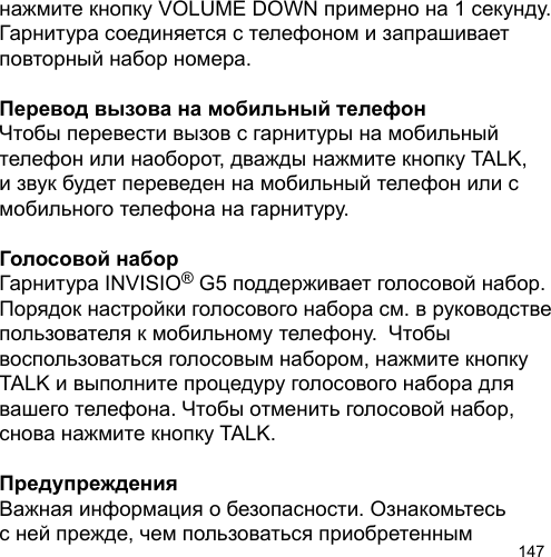 147нажмите кнопку VOLUME DOWN примерно на 1 секунду.  Гарнитура соединяется с телефоном и запрашивает повторный набор номера. Перевод вызова на мобильный телефонЧтобы перевести вызов с гарнитуры на мобильный телефон или наоборот, дважды нажмите кнопку TALK, и звук будет переведен на мобильный телефон или с мобильного телефона на гарнитуру. Голосовой наборГарнитура INVISIO® G5 поддерживает голосовой набор. Порядок настройки голосового набора см. в руководстве пользователя к мобильному телефону.  Чтобы воспользоваться голосовым набором, нажмите кнопку TALK и выполните процедуру голосового набора для вашего телефона. Чтобы отменить голосовой набор, снова нажмите кнопку TALK.ПредупрежденияВажная информация о безопасности. Ознакомьтесь с ней прежде, чем пользоваться приобретенным 
