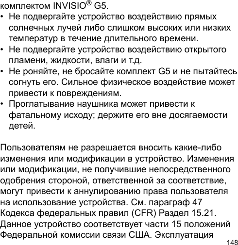 148комплектом INVISIO® G5.•  Не подвергайте устройство воздействию прямых   солнечных лучей либо слишком высоких или низких   температур в течение длительного времени.•  Не подвергайте устройство воздействию открытого   пламени, жидкости, влаги и т.д.•  Не роняйте, не бросайте комплект G5 и не пытайтесь   согнуть его. Сильное физическое воздействие может   привести к повреждениям.•  Проглатывание наушника может привести к   фатальному исходу; держите его вне досягаемости   детей.Пользователям не разрешается вносить какие-либо изменения или модификации в устройство. Изменения или модификации, не получившие непосредственного одобрения стороной, ответственной за соответствие, могут привести к аннулированию права пользователя на использование устройства. См. параграф 47 Кодекса федеральных правил (CFR) Раздел 15.21. Данное устройство соответствует части 15 положений Федеральной комиссии связи США. Эксплуатация 