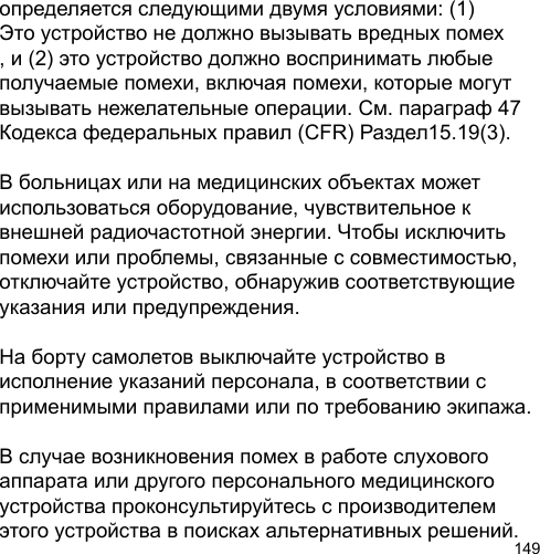 149определяется следующими двумя условиями: (1) Это устройство не должно вызывать вредных помех , и (2) это устройство должно воспринимать любые получаемые помехи, включая помехи, которые могут вызывать нежелательные операции. См. параграф 47 Кодекса федеральных правил (CFR) Раздел15.19(3).В больницах или на медицинских объектах может использоваться оборудование, чувствительное к внешней радиочастотной энергии. Чтобы исключить помехи или проблемы, связанные с совместимостью, отключайте устройство, обнаружив соответствующие указания или предупреждения.На борту самолетов выключайте устройство в исполнение указаний персонала, в соответствии с применимыми правилами или по требованию экипажа.В случае возникновения помех в работе слухового аппарата или другого персонального медицинского устройства проконсультируйтесь с производителем этого устройства в поисках альтернативных решений. 