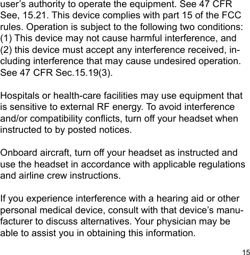 15user’s authority to operate the equipment. See 47 CFR See, 15.21. This device complies with part 15 of the FCC rules. Operation is subject to the following two conditions: (1) This device may not cause harmful interference, and (2) this device must accept any interference received, in-cluding interference that may cause undesired operation. See 47 CFR Sec.15.19(3).Hospitals or health-care facilities may use equipment that is sensitive to external RF energy. To avoid interference and/or compatibility conicts, turn off your headset when instructed to by posted notices.Onboard aircraft, turn off your headset as instructed and use the headset in accordance with applicable regulations and airline crew instructions.If you experience interference with a hearing aid or other personal medical device, consult with that device’s manu-facturer to discuss alternatives. Your physician may be able to assist you in obtaining this information.