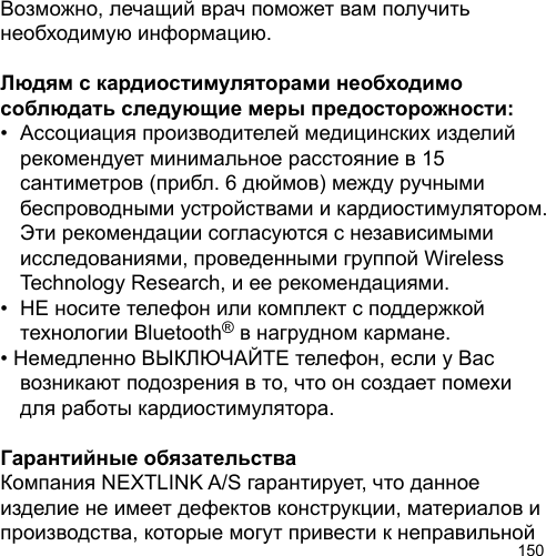 150Возможно, лечащий врач поможет вам получить необходимую информацию.Людям с кардиостимуляторами необходимо соблюдать следующие меры предосторожности:•  Ассоциация производителей медицинских изделий  рекомендует минимальное расстояние в 15   сантиметров (прибл. 6 дюймов) между ручными   беспроводными устройствами и кардиостимулятором.  Эти рекомендации согласуются с независимыми   исследованиями, проведенными группой Wireless   Technology Research, и ее рекомендациями.•  НЕ носите телефон или комплект с поддержкой   технологии Bluetooth® в нагрудном кармане.• Немедленно ВЫКЛЮЧАЙТЕ телефон, если у Вас   возникают подозрения в то, что он создает помехи   для работы кардиостимулятора.Гарантийные обязательстваКомпания NEXTLINK A/S гарантирует, что данное изделие не имеет дефектов конструкции, материалов и производства, которые могут привести к неправильной 