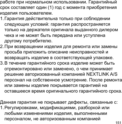 151работе при нормальном использовании. Гарантийный срок составляет один (1) год с момента приобретения изделия пользователем.1. Гарантия действительна только при соблюдении   следующих условий: гарантия распространяется   только на держателя оригинала выданного дилером   чека и не может быть передана или уступлена   другому потребителю.2. При возвращении изделия для ремонта или замены   просьба приложить описание неисправностей и   возвращать изделие в соответствующей упаковке.3. В течение гарантийного срока изделие может быть   отремонтировано или заменено, о чем принимает   решение авторизованный компанией NEXTLINK A/S   персонал на собственное усмотрение. После ремонта  или замены изделие покрывается гарантией на   оставшееся время оригинального гарантийного срока.Данная гарантия не покрывает дефекты, связанные с:1. Регулировками, модификациями, разборкой или   любыми изменениями изделия, выполненными   персоналом, не авторизованным компанией 