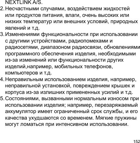 152  NEXTLINK A/S.2. Несчастными случаями, воздействием жидкостей   или продуктов питания, влаги, очень высоких или   низких температур или внешних условий, природных   явлений и т.д.3. Изменениями функциональности при использовании   с другими устройствами, радиопомехами и   радиосетями, диапазоном радиосвязи, обновлениями   программного обеспечения изделия, необходимыми   из-за изменений или функциональности других   изделий,например, мобильных телефонов,  компьютеров и т.д.4. Неправильным использованием изделия, например,   неправильной установкой, повреждением крышек и   корпуса из-за излишних примененных усилий и т.д.5. Состояниями, вызванными нормальным износом при   использовании изделия; например, перезаряжаемый   аккумулятор имеет ограниченный срок службы, и его   качества ухудшаются со временем. Мягкие пружины   могут ломаться при интенсивном использовании.