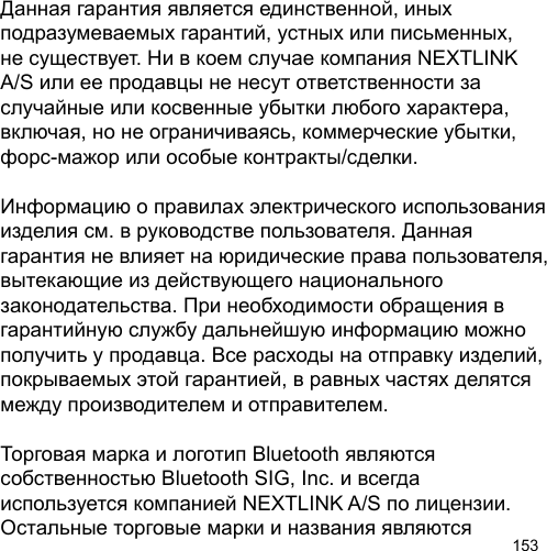 153Данная гарантия является единственной, иных подразумеваемых гарантий, устных или письменных, не существует. Ни в коем случае компания NEXTLINK A/S или ее продавцы не несут ответственности за случайные или косвенные убытки любого характера, включая, но не ограничиваясь, коммерческие убытки, форс-мажор или особые контракты/сделки.Информацию о правилах электрического использованияизделия см. в руководстве пользователя. Данная гарантия не влияет на юридические права пользователя, вытекающие из действующего национального законодательства. При необходимости обращения в гарантийную службу дальнейшую информацию можно получить у продавца. Все расходы на отправку изделий, покрываемых этой гарантией, в равных частях делятся между производителем и отправителем.Торговая марка и логотип Bluetooth являются собственностью Bluetooth SIG, Inc. и всегда используется компанией NEXTLINK A/S по лицензии. Остальные торговые марки и названия являются 