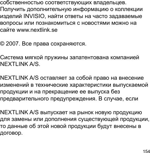 154собственностью соответствующих владельцев. Получить дополнительную информацию о коллекции изделий INVISIO, найти ответы на часто задаваемые вопросы или познакомиться с новостями можно на сайте www.nextlink.se© 2007. Все права сохраняются.Система мягкой пружины запатентована компанией NEXTLINK A/S. NEXTLINK A/S оставляет за собой право на внесение изменений в технические характеристики выпускаемой продукции и на прекращение ее выпуска без предварительного предупреждения. В случае, если NEXTLINK A/S выпускает на рынок новую продукцию для замены или дополнения существующей продукции, то данные об этой новой продукции будут внесены в договор.