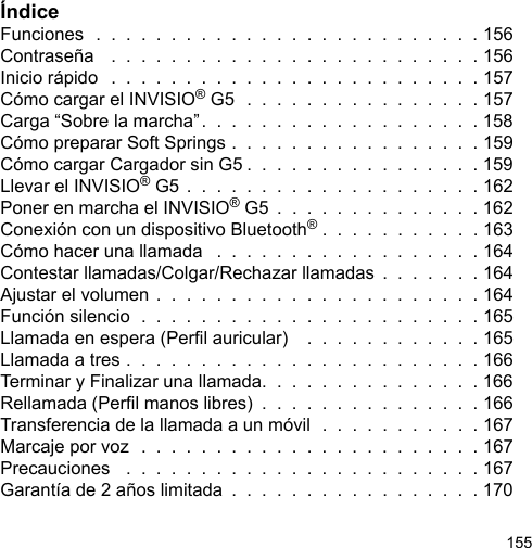 155ÍndiceFunciones  .  .  .  .  .  .  .  .  .  .  .  .  .  .  .  .  .  .  .  .  .  .  .  .  .  . 156Contraseña   .  .  .  .  .  .  .  .  .  .  .  .  .  .  .  .  .  .  .  .  .  .  .  .  . 156Inicio rápido   .  .  .  .  .  .  .  .  .  .  .  .  .  .  .  .  .  .  .  .  .  .  .  .  . 157Cómo cargar el INVISIO® G5  .  .  .  .  .  .  .  .  .  .  .  .  .  .  .  . 157Carga “Sobre la marcha”.  .  .  .  .  .  .  .  .  .  .  .  .  .  .  .  .  .  . 158Cómo preparar Soft Springs .  .  .  .  .  .  .  .  .  .  .  .  .  .  .  .  . 159Cómo cargar Cargador sin G5 .  .  .  .  .  .  .  .  .  .  .  .  .  .  .  . 159Llevar el INVISIO® G5 .  .  .  .  .  .  .  .  .  .  .  .  .  .  .  .  .  .  .  . 162Poner en marcha el INVISIO® G5  .  .  .  .  .  .  .  .  .  .  .  .  .  . 162Conexión con un dispositivo Bluetooth® .  .  .  .  .  .  .  .  .  .  . 163Cómo hacer una llamada   .  .  .  .  .  .  .  .  .  .  .  .  .  .  .  .  .  . 164Contestar llamadas/Colgar/Rechazar llamadas  .  .  .  .  .  .  . 164Ajustar el volumen .  .  .  .  .  .  .  .  .  .  .  .  .  .  .  .  .  .  .  .  .  . 164Función silencio  .  .  .  .  .  .  .  .  .  .  .  .  .  .  .  .  .  .  .  .  .  .  . 165Llamada en espera (Perl auricular)    .  .  .  .  .  .  .  .  .  .  .  . 165Llamada a tres .  .  .  .  .  .  .  .  .  .  .  .  .  .  .  .  .  .  .  .  .  .  .  . 166Terminar y Finalizar una llamada.  .  .  .  .  .  .  .  .  .  .  .  .  .  . 166Rellamada (Perl manos libres)  .  .  .  .  .  .  .  .  .  .  .  .  .  .  . 166Transferencia de la llamada a un móvil  .  .  .  .  .  .  .  .  .  .  . 167Marcaje por voz  .  .  .  .  .  .  .  .  .  .  .  .  .  .  .  .  .  .  .  .  .  .  . 167Precauciones   .  .  .  .  .  .  .  .  .  .  .  .  .  .  .  .  .  .  .  .  .  .  .  . 167Garantía de 2 años limitada  .  .  .  .  .  .  .  .  .  .  .  .  .  .  .  .  . 170