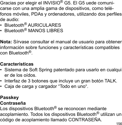 156Gracias por elegir el INVISIO® G5. El G5 uede comuni-carse con una amplia gama de dispositivos, como telé-fonos móviles, PDAs y ordenadores, utilizando dos perles de audio: •  Bluetooth® AURICULARES•  Bluetooth® MANOS LIBRESNota: Sírvase consultar el manual de usuario para obtener información sobre funciones y características compatibles con Bluetooth®.Características•  Sistema de Soft Spring patentado para usarlo en cualqui   er de los oídos.•  Interfaz de 3 botones que incluye un gran botón TALK.•  Caja de carga y cargador “Todo en uno“.PasskeyContraseñaLos dispositivos Bluetooth® se reconocen mediante acoplamiento. Todos los dispositivos Bluetooth® utilizan un código de acoplamiento llamado CONTRASEÑA.