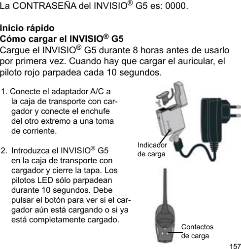 157La CONTRASEÑA del INVISIO® G5 es: 0000.Inicio rápidoCómo cargar el INVISIO® G5Cargue el INVISIO® G5 durante 8 horas antes de usarlo por primera vez. Cuando hay que cargar el auricular, el piloto rojo parpadea cada 10 segundos.1. Conecte el adaptador A/C a  la caja de transporte con car-  gador y conecte el enchufe   del otro extremo a una toma   de corriente.2.  Introduzca el INVISIO® G5   en la caja de transporte con  cargador y cierre la tapa. Los   pilotos LED sólo parpadean   durante 10 segundos. Debe   pulsar el botón para ver si el car-  gador aún está cargando o si ya   está completamente cargado. Contactos de carga Indicador de carga