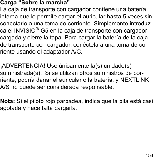 158Carga “Sobre la marcha”La caja de transporte con cargador contiene una batería interna que le permite cargar el auricular hasta 5 veces sin conectarlo a una toma de corriente. Simplemente introduz-ca el INVISIO® G5 en la caja de transporte con cargador cargada y cierre la tapa. Para cargar la batería de la caja de transporte con cargador, conéctela a una toma de cor-riente usando el adaptador A/C.¡ADVERTENCIA! Use únicamente la(s) unidade(s) suministrada(s).  Si se utilizan otros suministros de cor-riente, podría dañar el auricular o la batería, y NEXTLINK A/S no puede ser considerada responsable.Nota: Si el piloto rojo parpadea, indica que la pila está casi agotada y hace falta cargarla.
