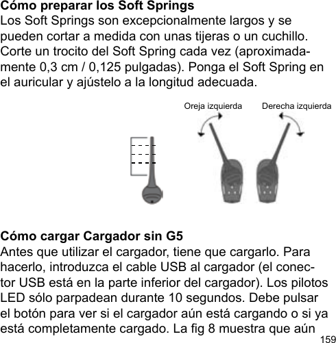 159Oreja izquierda Derecha izquierdaCómo preparar los Soft SpringsLos Soft Springs son excepcionalmente largos y se pueden cortar a medida con unas tijeras o un cuchillo. Corte un trocito del Soft Spring cada vez (aproximada-mente 0,3 cm / 0,125 pulgadas). Ponga el Soft Spring en el auricular y ajústelo a la longitud adecuada.Cómo cargar Cargador sin G5Antes que utilizar el cargador, tiene que cargarlo. Para hacerlo, introduzca el cable USB al cargador (el conec-tor USB está en la parte inferior del cargador). Los pilotos LED sólo parpadean durante 10 segundos. Debe pulsar el botón para ver si el cargador aún está cargando o si ya está completamente cargado. La g 8 muestra que aún 