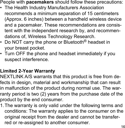 16People with pacemakers should follow these precautions:•  The Health Industry Manufacturers Association  recommends a minimum separation of 15 centimeters    (Approx. 6 inches) between a handheld wireless device   and a pacemaker. These recommendations are consis-  tent with the independent research by, and recommen-   dations of, Wireless Technology Research.•  Do NOT carry the phone or Bluetooth® headset in  your breast pocket.•  Turn OFF the phone and headset immediately if you  suspect interference.Limited 2-Year WarrantyNEXTLINK A/S warrants that this product is free from de-fects in design, material and workmanship that can result in malfunction of the product during normal use. The war-ranty period is two (2) years from the purchase date of the product by the end consumer.1. The warranty is only valid under the following terms and  conditions: The warranty applies to the consumer on the  original receipt from the dealer and cannot be transfer-  red or re-assigned to another consumer.