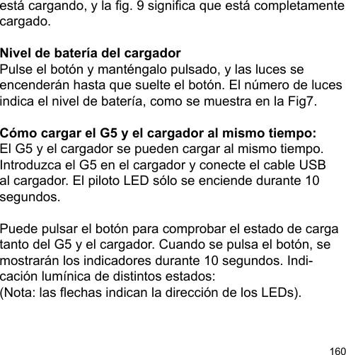 160está cargando, y la g. 9 signica que está completamente cargado.Nivel de batería del cargadorPulse el botón y manténgalo pulsado, y las luces se encenderán hasta que suelte el botón. El número de luces indica el nivel de batería, como se muestra en la Fig7.Cómo cargar el G5 y el cargador al mismo tiempo:El G5 y el cargador se pueden cargar al mismo tiempo. Introduzca el G5 en el cargador y conecte el cable USB al cargador. El piloto LED sólo se enciende durante 10 segundos. Puede pulsar el botón para comprobar el estado de carga tanto del G5 y el cargador. Cuando se pulsa el botón, se mostrarán los indicadores durante 10 segundos. Indi-cación lumínica de distintos estados: (Nota: las echas indican la dirección de los LEDs).