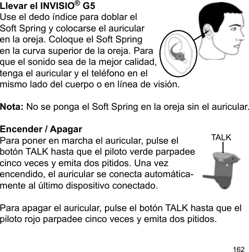 162TALKLlevar el INVISIO® G5Use el dedo índice para doblar el Soft Spring y colocarse el auricular en la oreja. Coloque el Soft Spring en la curva superior de la oreja. Paraque el sonido sea de la mejor calidad, tenga el auricular y el teléfono en el mismo lado del cuerpo o en línea de visión.Nota: No se ponga el Soft Spring en la oreja sin el auricular.Encender / ApagarPara poner en marcha el auricular, pulse el botón TALK hasta que el piloto verde parpadee cinco veces y emita dos pitidos. Una vezencendido, el auricular se conecta automática-mente al último dispositivo conectado.Para apagar el auricular, pulse el botón TALK hasta que el piloto rojo parpadee cinco veces y emita dos pitidos. 