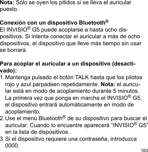 163Nota: Sólo se oyen los pitidos si se lleva el auricular puesto.Conexión con un dispositivo Bluetooth®El INVISIO® G5 puede acoplarse a hasta ocho dis-positivos. Si intenta conectar el auricular a más de ocho dispositivos, el dispositivo que lleve más tiempo sin usar se borrará. Para acoplar el auricular a un dispositivo (desacti-vado):1. Mantenga pulsado el botón TALK hasta que los pilotos   rojo y azul parpadeen repetidamente. Nota: el auricu-  lar está en modo de acoplamiento durante 5 minutos.   La primera vez que ponga en marcha el INVISIO® G5,  el dispositivo entrará automáticamente en modo de   acoplamiento.2. Use el menú Bluetooth® de su dispositivo para buscar el   auricular. Cuando lo encuentre aparecerá “INVISIO® G5”   en la lista de dispositivos.3. Si el dispositivo requiere una contraseña, introduzca   0000.