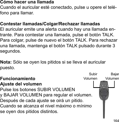 164Cómo hacer una llamadaCuando el auricular esté conectado, pulse u opere el telé-fono para llamar.Contestar llamadas/Colgar/Rechazar llamadasEl auricular emite una alerta cuando hay una llamada en-trante. Para contestar una llamada, pulse el botón TALK. Para colgar, pulse de nuevo el botón TALK. Para rechazar una llamada, mantenga el botón TALK pulsado durante 3 segundos.Nota: Sólo se oyen los pitidos si se lleva el auricular puesto.FuncionamientoAjuste del volumenPulse los botones SUBIR VOLUMENy BAJAR VOLUMEN para regular el volumen. Después de cada ajuste se oirá un pitido. Cuando se alcanza el nivel máximo o mínimose oyen dos pitidos distintos.BajarVolumenSubirVolumen