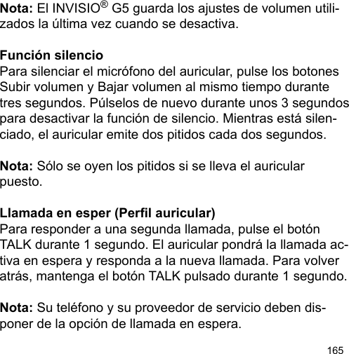 165Nota: El INVISIO® G5 guarda los ajustes de volumen utili-zados la última vez cuando se desactiva.Función silencioPara silenciar el micrófono del auricular, pulse los botones Subir volumen y Bajar volumen al mismo tiempo durante tres segundos. Púlselos de nuevo durante unos 3 segundos para desactivar la función de silencio. Mientras está silen-ciado, el auricular emite dos pitidos cada dos segundos.Nota: Sólo se oyen los pitidos si se lleva el auricular puesto.Llamada en esper (Perl auricular)Para responder a una segunda llamada, pulse el botón TALK durante 1 segundo. El auricular pondrá la llamada ac-tiva en espera y responda a la nueva llamada. Para volver atrás, mantenga el botón TALK pulsado durante 1 segundo.Nota: Su teléfono y su proveedor de servicio deben dis-poner de la opción de llamada en espera.