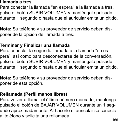 166Llamada a tresPara conectar la llamada “en espera” a la llamada a tres, pulse el botón SUBIR VOLUMEN y manténgalo pulsado durante 1 segundo o hasta que el auricular emita un pitido. Nota: Su teléfono y su proveedor de servicio deben dis-poner de la opción de llamada a tres.Terminar y Finalizar una llamadaPara conectar la segunda llamada a la llamada “en es-pera”, así como para desconectarse de la conversación, pulse el botón SUBIR VOLUMEN y manténgalo pulsado durante 1 segundo o hasta que el auricular emita un pitido.Nota: Su teléfono y su proveedor de servicio deben dis-poner de esta opción.Rellamada (Perl manos libres)Para volver a llamar el último número marcado, mantenga pulsado el botón de BAJAR VOLUMEN durante un 1 seg-undo aproximadamente. Al hacerlo el auricular se conecta al teléfono y solicita una rellamada.