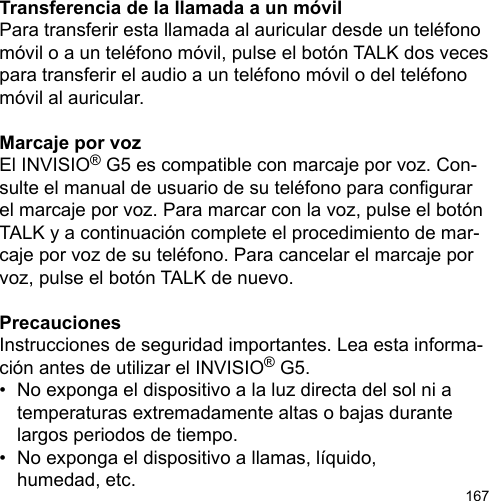 167Transferencia de la llamada a un móvilPara transferir esta llamada al auricular desde un teléfono móvil o a un teléfono móvil, pulse el botón TALK dos veces para transferir el audio a un teléfono móvil o del teléfono móvil al auricular.Marcaje por vozEl INVISIO® G5 es compatible con marcaje por voz. Con-sulte el manual de usuario de su teléfono para congurar el marcaje por voz. Para marcar con la voz, pulse el botón TALK y a continuación complete el procedimiento de mar-caje por voz de su teléfono. Para cancelar el marcaje por voz, pulse el botón TALK de nuevo.PrecaucionesInstrucciones de seguridad importantes. Lea esta informa-ción antes de utilizar el INVISIO® G5.•  No exponga el dispositivo a la luz directa del sol ni a   temperaturas extremadamente altas o bajas durante   largos periodos de tiempo.•  No exponga el dispositivo a llamas, líquido,   humedad, etc.