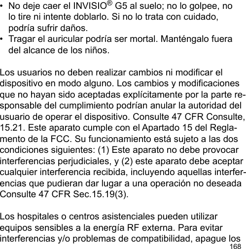 168•  No deje caer el INVISIO® G5 al suelo; no lo golpee, no   lo tire ni intente doblarlo. Si no lo trata con cuidado,   podría sufrir daños.•  Tragar el auricular podría ser mortal. Manténgalo fuera   del alcance de los niños.Los usuarios no deben realizar cambios ni modicar el dispositivo en modo alguno. Los cambios y modicaciones que no hayan sido aceptadas explícitamente por la parte re-sponsable del cumplimiento podrían anular la autoridad del usuario de operar el dispositivo. Consulte 47 CFR Consulte, 15.21. Este aparato cumple con el Apartado 15 del Regla-mento de la FCC. Su funcionamiento está sujeto a las dos condiciones siguientes: (1) Este aparato no debe provocar interferencias perjudiciales, y (2) este aparato debe aceptar cualquier interferencia recibida, incluyendo aquellas interfer-encias que pudieran dar lugar a una operación no deseada Consulte 47 CFR Sec.15.19(3).Los hospitales o centros asistenciales pueden utilizar equipos sensibles a la energía RF externa. Para evitar interferencias y/o problemas de compatibilidad, apague los 