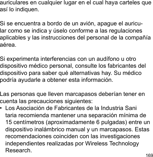 169auriculares en cualquier lugar en el cual haya carteles que así lo indiquen.Si se encuentra a bordo de un avión, apague el auricu-lar como se indica y úselo conforme a las regulaciones aplicables y las instrucciones del personal de la compañía aérea.Si experimenta interferencias con un audífono u otro dispositivo médico personal, consulte los fabricantes del dispositivo para saber qué alternativas hay. Su médico podría ayudarle a obtener esta información.Las personas que lleven marcapasos deberían tener en cuenta las precauciones siguientes:•  Los Asociación de Fabricantes de la Industria Sani  taria recomienda mantener una separación mínima de   15 centímetros (aproximadamente 6 pulgadas) entre un   dispositivo inalámbrico manual y un marcapasos. Estas   recomendaciones coinciden con las investigaciones   independientes realizadas por Wireless Technology   Research.
