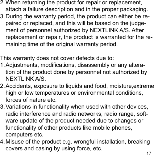 172. When returning the product for repair or replacement,  attach a failure description and in the proper packaging.3. During the warranty period, the product can either be re-  paired or replaced, and this will be based on the judge-  ment of personnel authorized by NEXTLINK A/S. After   replacement or repair, the product is warranted for the re-  maining time of the original warranty period.This warranty does not cover defects due to:1. Adjustments, modications, disassembly or any altera-   tion of the product done by personnel not authorized by  NEXTLINK A/S.2. Accidents, exposure to liquids and food, moisture,extreme  high or low temperatures or environmental conditions,   forces of nature etc.3. Variations in functionality when used with other devices,  radio interference and radio networks, radio range, soft-  ware update of the product needed due to changes or   functionality of other products like mobile phones,  computers etc.4. Misuse of the product e.g. wrongful installation, breaking  covers and casing by using force, etc.