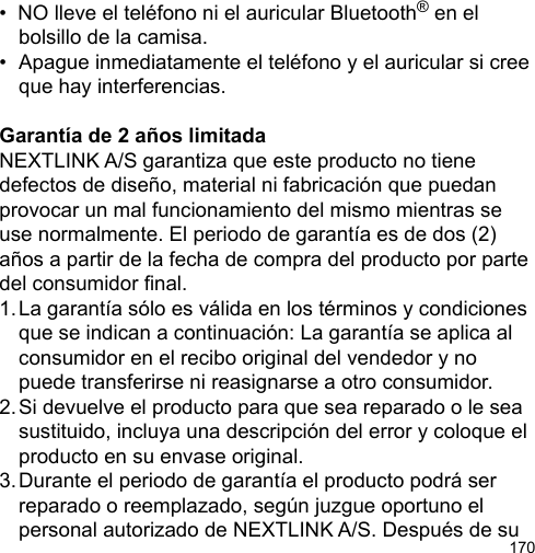170•  NO lleve el teléfono ni el auricular Bluetooth® en el   bolsillo de la camisa.•  Apague inmediatamente el teléfono y el auricular si cree   que hay interferencias.Garantía de 2 años limitadaNEXTLINK A/S garantiza que este producto no tiene defectos de diseño, material ni fabricación que puedan provocar un mal funcionamiento del mismo mientras se use normalmente. El periodo de garantía es de dos (2) años a partir de la fecha de compra del producto por parte del consumidor nal.1. La garantía sólo es válida en los términos y condiciones   que se indican a continuación: La garantía se aplica al   consumidor en el recibo original del vendedor y no   puede transferirse ni reasignarse a otro consumidor.2. Si devuelve el producto para que sea reparado o le sea   sustituido, incluya una descripción del error y coloque el   producto en su envase original.3. Durante el periodo de garantía el producto podrá ser   reparado o reemplazado, según juzgue oportuno el   personal autorizado de NEXTLINK A/S. Después de su 