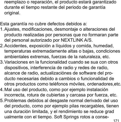 171  reemplazo o reparación, el producto estará garantizado   durante el tiempo restante del periodo de garantía   original.Esta garantía no cubre defectos debidos a:1. Ajustes, modicaciones, desmontaje o alteraciones del   producto realizadas por personas que no formaran parte   del personal autorizado por NEXTLINK A/S.2. Accidentes, exposición a líquidos y comida, humedad,   temperaturas extremadamente altas o bajas, condiciones  ambientales extremas, fuerzas de la naturaleza, etc.3. Variaciones en la funcionalidad cuando se sua con otros   dispositivos, interferencia de radio y redes de radio,   alcance de radio, actualizaciónes de software del pro-  ducto necesarias debido a cambios o funcionalidad de   otros productos como teléfonos móviles, ordenadores,etc.4. Mal uso del producto, como por ejemplo instalación   incorrecta, rotura de cubiertas y carcasa por fuerza, etc.5. Problemas debidos al desgaste normal derivado del uso   del producto, como por ejemplo pilas recargables, tienen   una duración limitada, y el rendimiento se reduce grad  ualmente con el tiempo. Soft Springs rotos a conse-