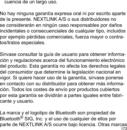 172  cuencia de un largo uso.No hay ninguna garantía expresa oral ni por escrito aparte de la presente. NEXTLINK A/S o sus distribuidores no se considerarán en ningún caso responsables por daños incidentales o consecuenciales de cualquier tipo, incluidos por ejemplo pérdidas comerciales, fuerza mayor o contra-tos/tratos especiales.Sírvase consultar la guía de usuario para obtener informa-ción y regulaciones acerca del funcionamiento electrónico del producto. Esta garantía no afecta los derechos legales del consumidor que determine la legislación nacional en vigor. Si quiere hacer uso de la garantía, sírvase ponerse en contacto con su distribuidor para obtener más informa-ción. Todos los costes de envío por productos cubiertos por esta garantía se dividirán a partes iguales entre fabri-cante y usuario.La marca y el logotipo de Bluetooth son propiedad de Bluetooth® SIG, Inc. y el uso de cualquier de ellos por parte de NEXTLINK A/S ocurre bajo licencia. Otras marcas 