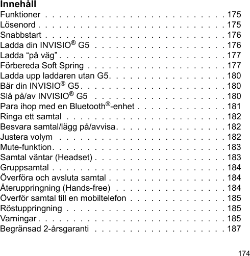 174InnehållFunktioner  .  .  .  .  .  .  .  .  .  .  .  .  .  .  .  .  .  .  .  .  .  .  .  .  .  . 175Lösenord .  .  .  .  .  .  .  .  .  .  .  .  .  .  .  .  .  .  .  .  .  .  .  .  .  .  . 175Snabbstart  .  .  .  .  .  .  .  .  .  .  .  .  .  .  .  .  .  .  .  .  .  .  .  .  .  . 176Ladda din INVISIO® G5  .  .  .  .  .  .  .  .  .  .  .  .  .  .  .  .  .  .  . 176Ladda “på väg” .  .  .  .  .  .  .  .  .  .  .  .  .  .  .  .  .  .  .  .  .  .  .  . 177Förbereda Soft Spring  .  .  .  .  .  .  .  .  .  .  .  .  .  .  .  .  .  .  .  . 177Ladda upp laddaren utan G5.  .  .  .  .  .  .  .  .  .  .  .  .  .  .  .  . 180Bär din INVISIO® G5 .  .  .  .  .  .  .  .  .  .  .  .  .  .  .  .  .  .  .  .  . 180Slå på/av INVISIO® G5   .  .  .  .  .  .  .  .  .  .  .  .  .  .  .  .  .  .  . 180Para ihop med en Bluetooth®-enhet .  .  .  .  .  .  .  .  .  .  .  .  . 181Ringa ett samtal  .  .  .  .  .  .  .  .  .  .  .  .  .  .  .  .  .  .  .  .  .  .  . 182Besvara samtal/lägg på/avvisa.  .  .  .  .  .  .  .  .  .  .  .  .  .  .  . 182Justera volym   .  .  .  .  .  .  .  .  .  .  .  .  .  .  .  .  .  .  .  .  .  .  .  . 182Mute-funktion.  .  .  .  .  .  .  .  .  .  .  .  .  .  .  .  .  .  .  .  .  .  .  .  . 183Samtal väntar (Headset) .  .  .  .  .  .  .  .  .  .  .  .  .  .  .  .  .  .  . 183Gruppsamtal .  .  .  .  .  .  .  .  .  .  .  .  .  .  .  .  .  .  .  .  .  .  .  .  . 184Överföra och avsluta samtal .  .  .  .  .  .  .  .  .  .  .  .  .  .  .  .  . 184Återuppringning (Hands-free)  .  .  .  .  .  .  .  .  .  .  .  .  .  .  .  . 184Överför samtal till en mobiltelefon  .  .  .  .  .  .  .  .  .  .  .  .  .  . 185Röstuppringning  .  .  .  .  .  .  .  .  .  .  .  .  .  .  .  .  .  .  .  .  .  .  . 185Varningar .  .  .  .  .  .  .  .  .  .  .  .  .  .  .  .  .  .  .  .  .  .  .  .  .  .  . 185Begränsad 2-årsgaranti  .  .  .  .  .  .  .  .  .  .  .  .  .  .  .  .  .  .  . 187