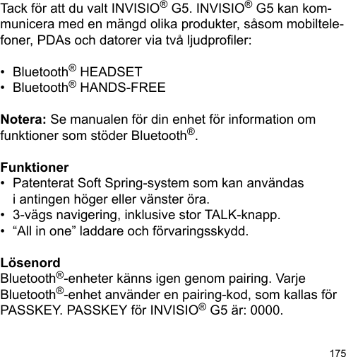 175Tack för att du valt INVISIO® G5. INVISIO® G5 kan kom-municera med en mängd olika produkter, såsom mobiltele-foner, PDAs och datorer via två ljudproler: •  Bluetooth® HEADSET•  Bluetooth® HANDS-FREENotera: Se manualen för din enhet för information om funktioner som stöder Bluetooth®.Funktioner•  Patenterat Soft Spring-system som kan användas  i antingen höger eller vänster öra.•  3-vägs navigering, inklusive stor TALK-knapp.•  “All in one” laddare och förvaringsskydd.LösenordBluetooth®-enheter känns igen genom pairing. Varje Bluetooth®-enhet använder en pairing-kod, som kallas för PASSKEY. PASSKEY för INVISIO® G5 är: 0000.