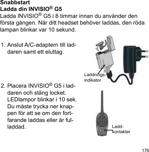 176SnabbstartLadda din INVISIO® G5Ladda INVISIO® G5 i 8 timmar innan du använder den första gången. När ditt headset behöver laddas, den röda lampan blinkar var 10 sekund.1. Anslut A/C-adaptern till lad-  daren samt ett eluttag.2. Placera INVISIO® G5 i lad-  daren och stäng locket.  LEDlampor blinkar i 10 sek.  Du måste trycka ner knap-  pen för att se om den fort-  farande laddas eller är ful-  laddad.Laddnings-indikatorLadd-kontakter