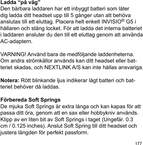 177Ladda “på väg”Den bärbara laddaren har ett inbyggt batteri som låter dig ladda ditt headset upp till 5 gånger utan att behöva anslutas till ett eluttag. Placera helt enkelt INVISIO® G5 i hållaren och stäng locket. För att ladda det interna batteriet i laddaren ansluter du den till ett eluttag genom att använda AC-adaptern.VARNING! Använd bara de medföljande laddenheterna. Om andra strömkällor används kan ditt headset eller bat-teriet skadas, och NEXTLINK A/S kan inte hållas ansvariga.Notera: Rött blinkande ljus indikerar lågt batteri och bat-teriet behöver då laddas. Förbereda Soft SpringsDe mjuka Soft Springs är extra långa och kan kapas för att passa ditt öra, genom att en sax eller hobbykniv används. Klipp av en liten bit av Soft Springs i taget (Ungefär. 0.3 cm / 0.125 inches). Anslut Soft Spring till ditt headset och justera längden för perfekt passform.