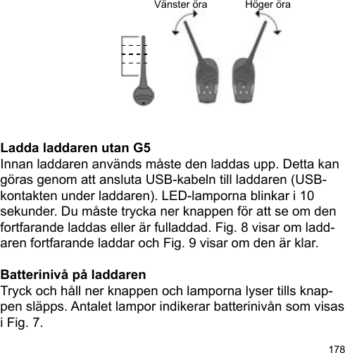 178Vänster öra Höger öraLadda laddaren utan G5Innan laddaren används måste den laddas upp. Detta kan göras genom att ansluta USB-kabeln till laddaren (USB-kontakten under laddaren). LED-lamporna blinkar i 10 sekunder. Du måste trycka ner knappen för att se om den fortfarande laddas eller är fulladdad. Fig. 8 visar om ladd-aren fortfarande laddar och Fig. 9 visar om den är klar.Batterinivå på laddarenTryck och håll ner knappen och lamporna lyser tills knap-pen släpps. Antalet lampor indikerar batterinivån som visas i Fig. 7.