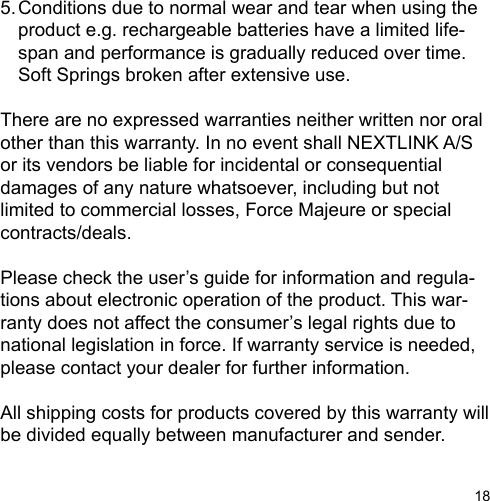 185. Conditions due to normal wear and tear when using the  product e.g. rechargeable batteries have a limited life-  span and performance is gradually reduced over time.     Soft Springs broken after extensive use.There are no expressed warranties neither written nor oralother than this warranty. In no event shall NEXTLINK A/S or its vendors be liable for incidental or consequentialdamages of any nature whatsoever, including but not limited to commercial losses, Force Majeure or special contracts/deals.Please check the user’s guide for information and regula-tions about electronic operation of the product. This war-ranty does not affect the consumer’s legal rights due tonational legislation in force. If warranty service is needed,please contact your dealer for further information. All shipping costs for products covered by this warranty will be divided equally between manufacturer and sender.
