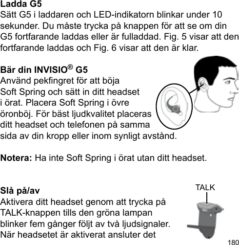 180Ladda G5Sätt G5 i laddaren och LED-indikatorn blinkar under 10 sekunder. Du måste trycka på knappen för att se om din G5 fortfarande laddas eller är fulladdad. Fig. 5 visar att den fortfarande laddas och Fig. 6 visar att den är klar.Bär din INVISIO® G5Använd pekngret för att böjaSoft Spring och sätt in ditt headseti örat. Placera Soft Spring i övre öronböj. För bäst ljudkvalitet placeras ditt headset och telefonen på samma sida av din kropp eller inom synligt avstånd.Notera: Ha inte Soft Spring i örat utan ditt headset.Slå på/avAktivera ditt headset genom att trycka på TALK-knappen tills den gröna lampan blinker fem gånger följt av två ljudsignaler. När headsetet är aktiverat ansluter det TALK