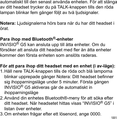 181automatiskt till den senast använda enheten. För att stänga av ditt headset trycker du på TALK-knappen tills den röda lampan blinkar fem gånger följt av två ljudsignaler.Notera: Ljudsignalerna hörs bara när du har ditt headset i örat.Para ihop med Bluetooth®-enheterINVISIO® G5 kan ansluta upp till åtta enheter. Om du försöker att ansluta ditt headset med er än åtta enheter kommer den första enheten som anslöts raderas. För att para ihop ditt headset med en enhet (i av-läge):1. Håll nere TALK-knappen tills de röda och blå lamporna   blinkar upprepade gånger Notera: Ditt headset benner   sig ihopparningsläge under 5 minuter. Första gången   INVISIO® G5 aktiveras går de automatiskt in   ihopparningsläge2. Använd din enhetes Bluetooth®-meny för att söka efter   ditt headset. När headsetet hittas visas “INVISIO® G5” i   listan över enheter.3. Om enheten frågar efter ett lösenord, ange 0000.
