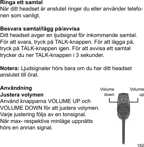 182VolumeupVolumedownRinga ett samtalNär ditt headset är anslutet ringer du eller använder telefo-nen som vanligt.Besvara samtal/lägg på/avvisaDitt headset avger en ljudsignal för inkommande samtal. För att svara, tryck på TALK-knappen. För att lägga på, tryck på TALK-knappen igen. För att avvisa ett samtal trycker du ner TALK-knappen i 3 sekunder.Notera: Ljudsignaler hörs bara om du har ditt headset anslutet till örat.AnvändningJustera volymen Använd knapparna VOLUME UP ochVOLUME DOWN för att justera volymen.Varje justering följs av en tonsignal. När max- respektive minläge uppnåtts hörs en annan signal.