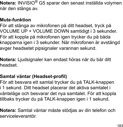 183Notera: INVISIO® G5 sparar den senast inställda volymen när den stängs av.Mute-funktionFör att stänga av mikrofonen på ditt headset, tryck på VOLUME UP + VOLUME DOWN samtidigt i 3 sekunder. För att koppla på mikrofonen igen trycker du på båda knapparna igen i 3 sekunder. När mikrofonen är avstängd avger headsetet pipsignaler varannan sekund. Notera: Ljudsignaler kan endast höras när du bär ditt headset.Samtal väntar (Headset-prol)För att besvara ett samtal trycker du på TALK-knappen i 1 sekund. Ditt headset placerar det aktiva samtalet i vänteläge och besvarar det nya samtalet. För att koppla tillbaks trycker du på TALK-knappen igen i 1 sekund. Notera: Samtal väntar måste stödjas av din telefon och serviceleverantör.