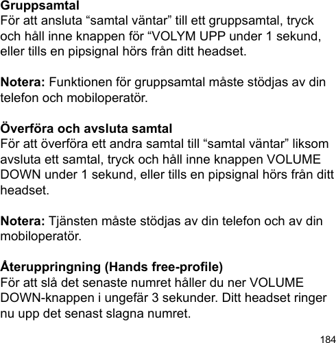 184GruppsamtalFör att ansluta “samtal väntar” till ett gruppsamtal, tryck och håll inne knappen för “VOLYM UPP under 1 sekund, eller tills en pipsignal hörs från ditt headset. Notera: Funktionen för gruppsamtal måste stödjas av din telefon och mobiloperatör.Överföra och avsluta samtalFör att överföra ett andra samtal till “samtal väntar” liksom avsluta ett samtal, tryck och håll inne knappen VOLUME DOWN under 1 sekund, eller tills en pipsignal hörs från ditt headset. Notera: Tjänsten måste stödjas av din telefon och av din mobiloperatör.Återuppringning (Hands free-prole)För att slå det senaste numret håller du ner VOLUME DOWN-knappen i ungefär 3 sekunder. Ditt headset ringer nu upp det senast slagna numret.