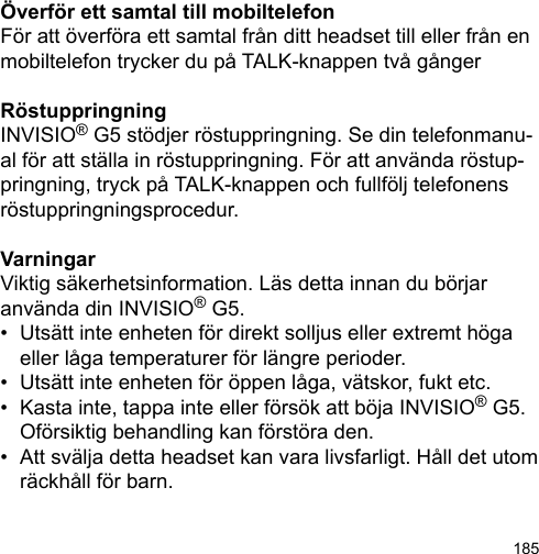 185Överför ett samtal till mobiltelefonFör att överföra ett samtal från ditt headset till eller från en mobiltelefon trycker du på TALK-knappen två gångerRöstuppringningINVISIO® G5 stödjer röstuppringning. Se din telefonmanu-al för att ställa in röstuppringning. För att använda röstup-pringning, tryck på TALK-knappen och fullfölj telefonens röstuppringningsprocedur. VarningarViktig säkerhetsinformation. Läs detta innan du börjar använda din INVISIO® G5.•  Utsätt inte enheten för direkt solljus eller extremt höga   eller låga temperaturer för längre perioder.•  Utsätt inte enheten för öppen låga, vätskor, fukt etc.•  Kasta inte, tappa inte eller försök att böja INVISIO® G5.   Oförsiktig behandling kan förstöra den.•  Att svälja detta headset kan vara livsfarligt. Håll det utom   räckhåll för barn.