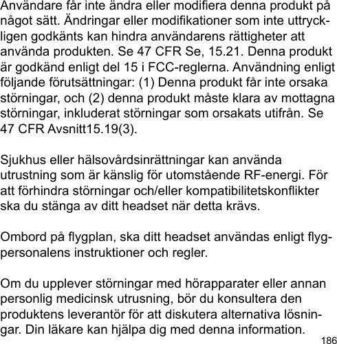 186Användare får inte ändra eller modiera denna produkt på något sätt. Ändringar eller modikationer som inte uttryck-ligen godkänts kan hindra användarens rättigheter att använda produkten. Se 47 CFR Se, 15.21. Denna produkt är godkänd enligt del 15 i FCC-reglerna. Användning enligt följande förutsättningar: (1) Denna produkt får inte orsaka störningar, och (2) denna produkt måste klara av mottagna störningar, inkluderat störningar som orsakats utifrån. Se 47 CFR Avsnitt15.19(3).Sjukhus eller hälsovårdsinrättningar kan använda utrustning som är känslig för utomstående RF-energi. För att förhindra störningar och/eller kompatibilitetskonikter ska du stänga av ditt headset när detta krävs.Ombord på ygplan, ska ditt headset användas enligt yg-personalens instruktioner och regler.Om du upplever störningar med hörapparater eller annan personlig medicinsk utrusning, bör du konsultera den produktens leverantör för att diskutera alternativa lösnin-gar. Din läkare kan hjälpa dig med denna information.