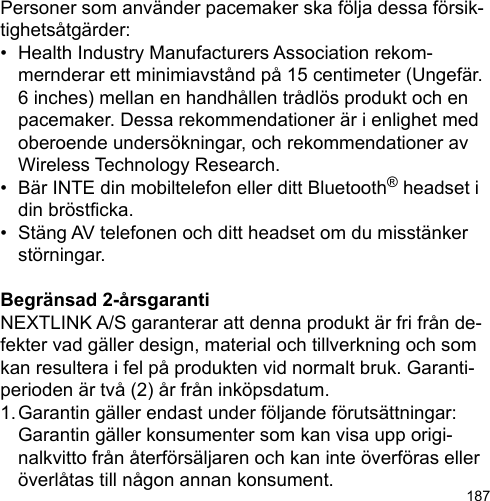 187Personer som använder pacemaker ska följa dessa försik-tighetsåtgärder:•  Health Industry Manufacturers Association rekom-  mernderar ett minimiavstånd på 15 centimeter (Ungefär.   6 inches) mellan en handhållen trådlös produkt och en   pacemaker. Dessa rekommendationer är i enlighet med   oberoende undersökningar, och rekommendationer av   Wireless Technology Research.•  Bär INTE din mobiltelefon eller ditt Bluetooth® headset i   din bröstcka.•  Stäng AV telefonen och ditt headset om du misstänker   störningar.Begränsad 2-årsgarantiNEXTLINK A/S garanterar att denna produkt är fri från de-fekter vad gäller design, material och tillverkning och som kan resultera i fel på produkten vid normalt bruk. Garanti-perioden är två (2) år från inköpsdatum.1. Garantin gäller endast under följande förutsättningar:   Garantin gäller konsumenter som kan visa upp origi-  nalkvitto från återförsäljaren och kan inte överföras eller   överlåtas till någon annan konsument.