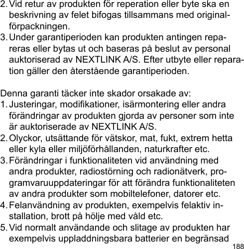 1882. Vid retur av produkten för reperation eller byte ska en   beskrivning av felet bifogas tillsammans med original-  förpackningen.3. Under garantiperioden kan produkten antingen repa-  reras eller bytas ut och baseras på beslut av personal   auktoriserad av NEXTLINK A/S. Efter utbyte eller repara-  tion gäller den återstående garantiperioden.Denna garanti täcker inte skador orsakade av:1. Justeringar, modikationer, isärmontering eller andra   förändringar av produkten gjorda av personer som inte   är auktoriserade av NEXTLINK A/S.2. Olyckor, utsättande för vätskor, mat, fukt, extrem hetta   eller kyla eller miljöförhållanden, naturkrafter etc.3. Förändringar i funktionaliteten vid användning med   andra produkter, radiostörning och radionätverk, pro-  gramvaruuppdateringar för att förändra funktionaliteten   av andra produkter som mobiltelefoner, datorer etc.4. Felanvändning av produkten, exempelvis felaktiv in-  stallation, brott på hölje med våld etc.5. Vid normalt användande och slitage av produkten har   exempelvis uppladdningsbara batterier en begränsad 