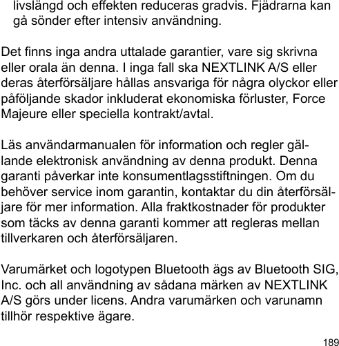 189  livslängd och effekten reduceras gradvis. Fjädrarna kan   gå sönder efter intensiv användning.Det nns inga andra uttalade garantier, vare sig skrivna eller orala än denna. I inga fall ska NEXTLINK A/S eller deras återförsäljare hållas ansvariga för några olyckor eller påföljande skador inkluderat ekonomiska förluster, Force Majeure eller speciella kontrakt/avtal.Läs användarmanualen för information och regler gäl-lande elektronisk användning av denna produkt. Denna garanti påverkar inte konsumentlagsstiftningen. Om du behöver service inom garantin, kontaktar du din återförsäl-jare för mer information. Alla fraktkostnader för produkter som täcks av denna garanti kommer att regleras mellan tillverkaren och återförsäljaren. Varumärket och logotypen Bluetooth ägs av Bluetooth SIG, Inc. och all användning av sådana märken av NEXTLINK A/S görs under licens. Andra varumärken och varunamn tillhör respektive ägare. 