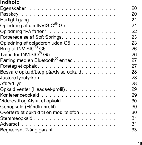 19IndholdEgenskaber   .  .  .  .  .  .  .  .  .  .  .  .  .  .  .  .  .  .  .  .  .  .  .  .  .   20Passkey  .  .  .  .  .  .  .  .  .  .  .  .  .  .  .  .  .  .  .  .  .  .  .  .  .  .  .   20Hurtigt i gang .  .  .  .  .  .  .  .  .  .  .  .  .  .  .  .  .  .  .  .  .  .  .  .  .   21Opladning af din INVISIO® G5.  .  .  .  .  .  .  .  .  .  .  .  .  .  .  .   21Opladning “På farten”   .  .  .  .  .  .  .  .  .  .  .  .  .  .  .  .  .  .  .  .   22Forberedelse af Soft Springs.  .  .  .  .  .  .  .  .  .  .  .  .  .  .  .  .   23Opladning af opladeren uden G5   .  .  .  .  .  .  .  .  .  .  .  .  .  .   23Brug af INVISIO® G5.  .  .  .  .  .  .  .  .  .  .  .  .  .  .  .  .  .  .  .  .   26Tænd for INVISIO® G5.  .  .  .  .  .  .  .  .  .  .  .  .  .  .  .  .  .  .  .   26Parring med en Bluetooth® enhed .  .  .  .  .  .  .  .  .  .  .  .  .  .   27Foretag et opkald.  .  .  .  .  .  .  .  .  .  .  .  .  .  .  .  .  .  .  .  .  .  .   27Besvare opkald/Læg på/Afvise opkald .  .  .  .  .  .  .  .  .  .  .  .   28Justere lydstyrken  .  .  .  .  .  .  .  .  .  .  .  .  .  .  .  .  .  .  .  .  .  .   28Afbryd lyd.  .  .  .  .  .  .  .  .  .  .  .  .  .  .  .  .  .  .  .  .  .  .  .  .  .  .   28Opkald venter (Headset-prol) .  .  .  .  .  .  .  .  .  .  .  .  .  .  .  .   29Konferenceopkald  .  .  .  .  .  .  .  .  .  .  .  .  .  .  .  .  .  .  .  .  .  .   29Viderestil og Afslut et opkald .  .  .  .  .  .  .  .  .  .  .  .  .  .  .  .  .   30Genopkald (Håndfri-prol)  .  .  .  .  .  .  .  .  .  .  .  .  .  .  .  .  .  .   30Overføre et opkald til en mobiltelefon  .  .  .  .  .  .  .  .  .  .  .  .  .30Stemmeopkald .  .  .  .  .  .  .  .  .  .  .  .  .  .  .  .  .  .  .  .  .  .  .  .   31Advarsel  .  .  .  .  .  .  .  .  .  .  .  .  .  .  .  .  .  .  .  .  .  .  .  .  .  .  .   31Begrænset 2-årig garanti.  .  .  .  .  .  .  .  .  .  .  .  .  .  .  .  .  .  .   33