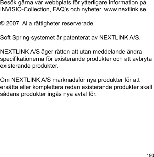 190Besök gärna vår webbplats för ytterligare information på INVISIO-Collection, FAQ’s och nyheter. www.nextlink.se© 2007. Alla rättigheter reserverade.Soft Spring-systemet är patenterat av NEXTLINK A/S. NEXTLINK A/S äger rätten att utan meddelande ändra specikationerna för existerande produkter och att avbryta existerande produkter. Om NEXTLINK A/S marknadsför nya produkter för att ersätta eller komplettera redan existerande produkter skall sådana produkter ingås nya avtal för.