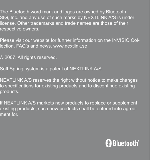 191The Bluetooth word mark and logos are owned by Bluetooth SIG, Inc. and any use of such marks by NEXTLINK A/S is under license. Other trademarks and trade names are those of their respective owners.Please visit our website for further information on the INVISIO Col-lection, FAQ’s and news. www.nextlink.se© 2007. All rights reserved.Soft Spring system is a patent of NEXTLINK A/S.NEXTLINK A/S reserves the right without notice to make changes to specications for existing products and to discontinue existing products. If NEXTLINK A/S markets new products to replace or supplement existing products, such new products shall be entered into agree-ment for.