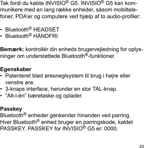 20Tak fordi du købte INVISIO® G5. INVISIO® G5 kan kom-munikere med en lang række enheder, såsom mobiltele-foner, PDA’er og computere ved hjælp af to audio-proler: •  Bluetooth® HEADSET•  Bluetooth® HÅNDFRIBemærk: kontrollér din enheds brugervejledning for oplys-ninger om understøttede Bluetooth®-funktioner.Egenskaber•  Patenteret blød øresneglsystem til brug i højre eller   venstre øre.•  3-knaps interface, herunder en stor TAL-knap.•  “Alt-i-én” bæretaske og oplader.PasskeyBluetooth® enheder genkender hinanden ved parring. Hver Bluetooth® enhed bruger en parringskode, kaldet PASSKEY. PASSKEY for INVISIO® G5 er: 0000.
