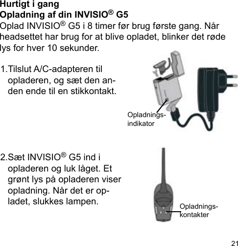 21Hurtigt i gangOpladning af din INVISIO® G5Oplad INVISIO® G5 i 8 timer før brug første gang. Når headsettet har brug for at blive opladet, blinker det røde lys for hver 10 sekunder.Opladnings-kontakterOpladnings-indikator 1.Tilslut A/C-adapteren til  opladeren, og sæt den an-  den ende til en stikkontakt.2.Sæt INVISIO® G5 ind i   opladeren og luk låget. Et   grønt lys på opladeren viser   opladning. Når det er op-  ladet, slukkes lampen.