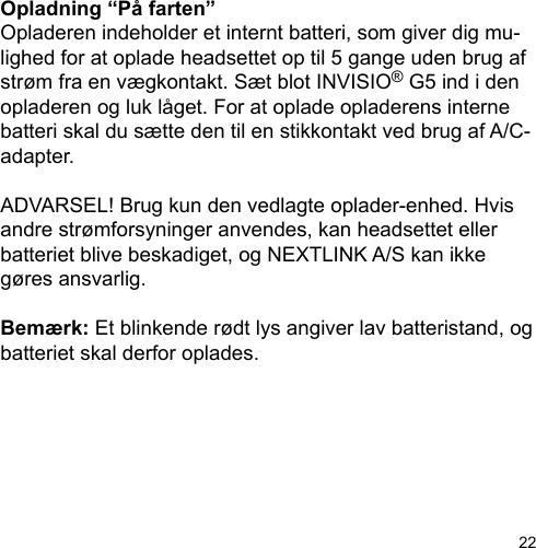 22Opladning “På farten”Opladeren indeholder et internt batteri, som giver dig mu-lighed for at oplade headsettet op til 5 gange uden brug af strøm fra en vægkontakt. Sæt blot INVISIO® G5 ind i den opladeren og luk låget. For at oplade opladerens interne batteri skal du sætte den til en stikkontakt ved brug af A/C-adapter.ADVARSEL! Brug kun den vedlagte oplader-enhed. Hvis andre strømforsyninger anvendes, kan headsettet eller batteriet blive beskadiget, og NEXTLINK A/S kan ikke gøres ansvarlig.Bemærk: Et blinkende rødt lys angiver lav batteristand, og batteriet skal derfor oplades.